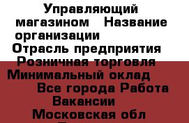 Управляющий магазином › Название организации ­ ProffLine › Отрасль предприятия ­ Розничная торговля › Минимальный оклад ­ 35 000 - Все города Работа » Вакансии   . Московская обл.,Пущино г.